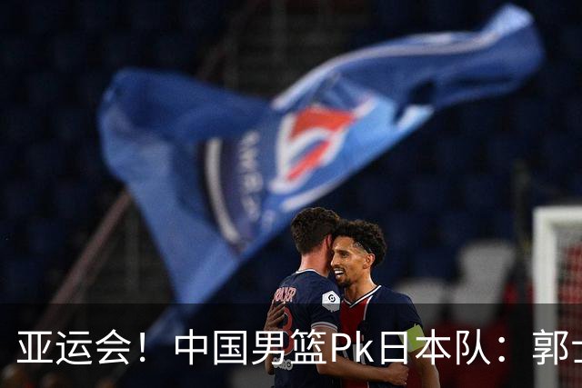 亚运会！中国男篮Pk日本队：郭士强做好4点 可以赢球